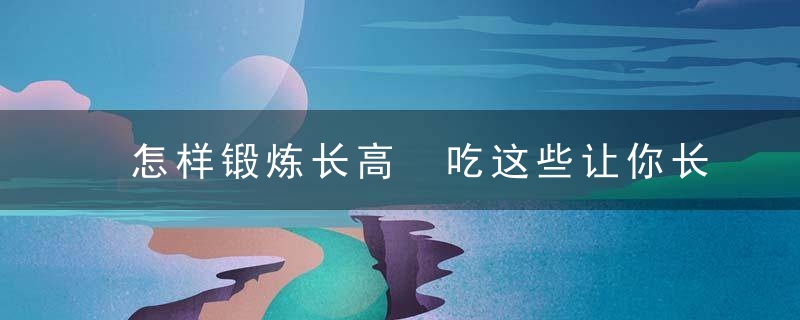 怎样锻炼长高 吃这些让你长得高，怎样锻炼长高最快